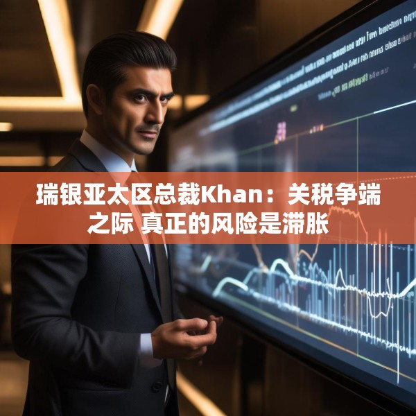 瑞银亚太区总裁Khan：关税争端之际 真正的风险是滞胀