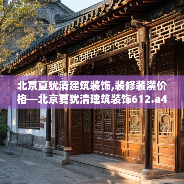 北京夏犹清建筑装饰,装修装潢价格—北京夏犹清建筑装饰612.a488b489c492fgy.499nbn