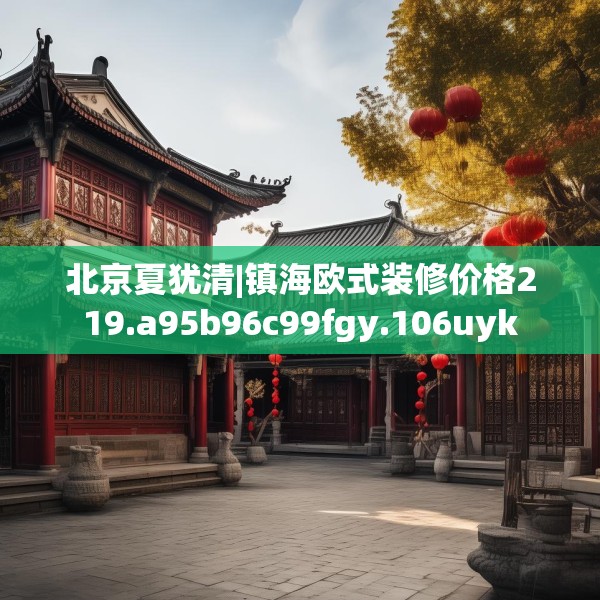北京夏犹清|镇海欧式装修价格219.a95b96c99fgy.106uyk