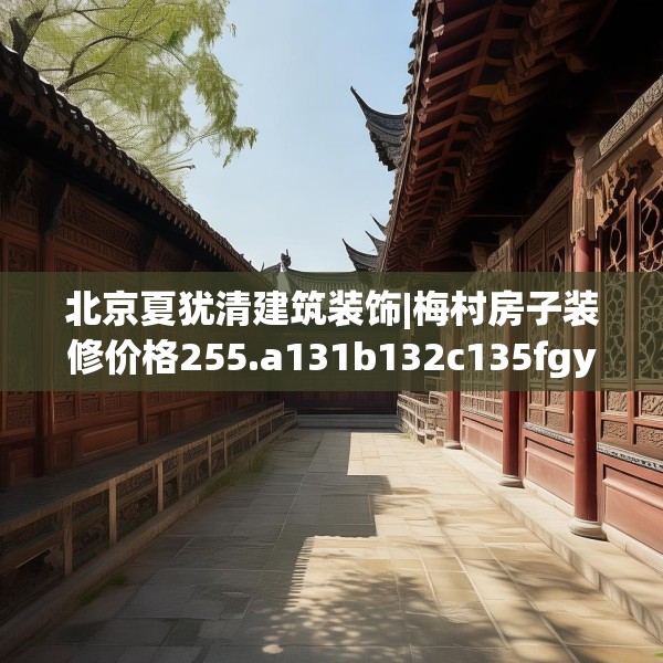 北京夏犹清建筑装饰|梅村房子装修价格255.a131b132c135fgy.142uyk