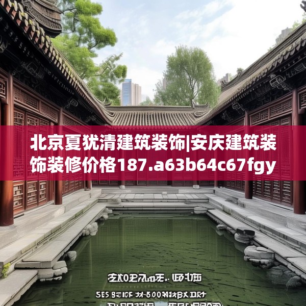 北京夏犹清建筑装饰|安庆建筑装饰装修价格187.a63b64c67fgy.74fdsfds