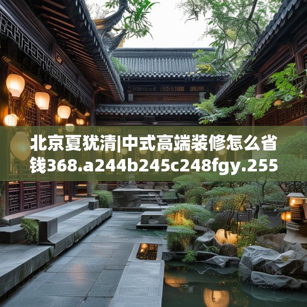 北京夏犹清|中式高端装修怎么省钱368.a244b245c248fgy.255wew