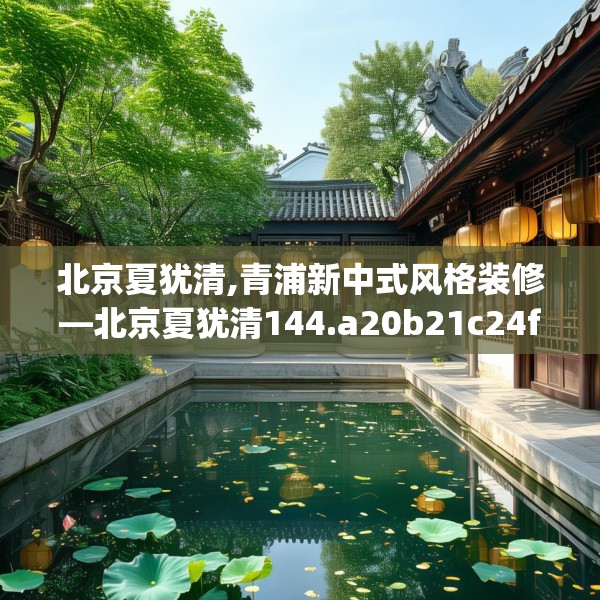 北京夏犹清,青浦新中式风格装修—北京夏犹清144.a20b21c24fgy.31nbn