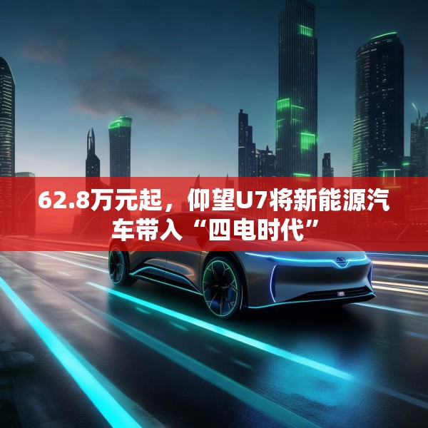 62.8万元起，仰望U7将新能源汽车带入“四电时代”