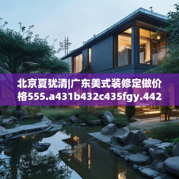 北京夏犹清|广东美式装修定做价格555.a431b432c435fgy.442fhsg