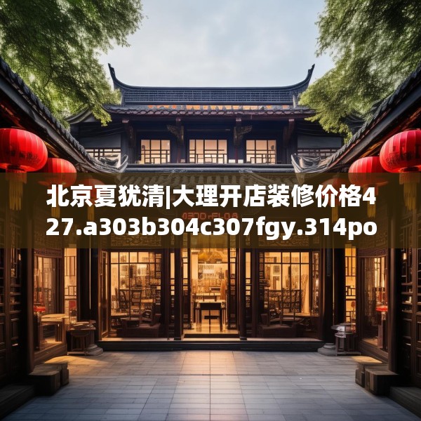 北京夏犹清|大理开店装修价格427.a303b304c307fgy.314poiy