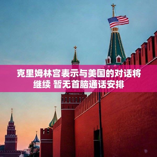克里姆林宫表示与美国的对话将继续 暂无首脑通话安排