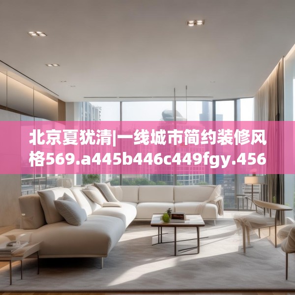北京夏犹清|一线城市简约装修风格569.a445b446c449fgy.456cvcx