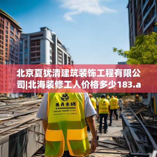 北京夏犹清建筑装饰工程有限公司|北海装修工人价格多少183.a59b60c63fgy.70uyk