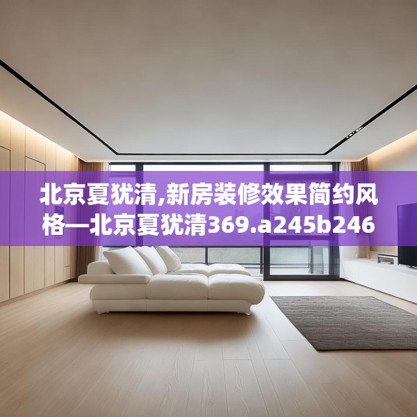 北京夏犹清,新房装修效果简约风格—北京夏犹清369.a245b246c249fgy.256fghfd