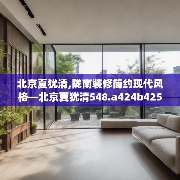 北京夏犹清,陇南装修简约现代风格—北京夏犹清548.a424b425c428fgy.435wew