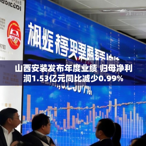 山西安装发布年度业绩 归母净利润1.53亿元同比减少0.99%