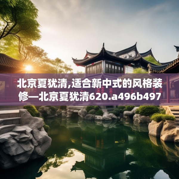 北京夏犹清,适合新中式的风格装修—北京夏犹清620.a496b497c500fgy.507wew