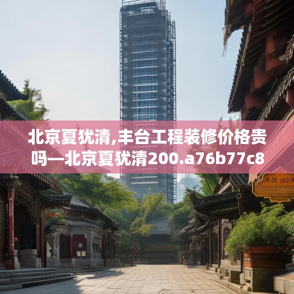 北京夏犹清,丰台工程装修价格贵吗—北京夏犹清200.a76b77c80fgy.8776680