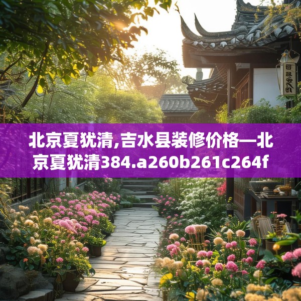 北京夏犹清,吉水县装修价格—北京夏犹清384.a260b261c264fgy.271dsfds