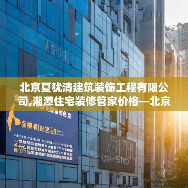 北京夏犹清建筑装饰工程有限公司,湘潭住宅装修管家价格—北京夏犹清建筑装饰工程有限公司383.a259b260c263fgy.270fds
