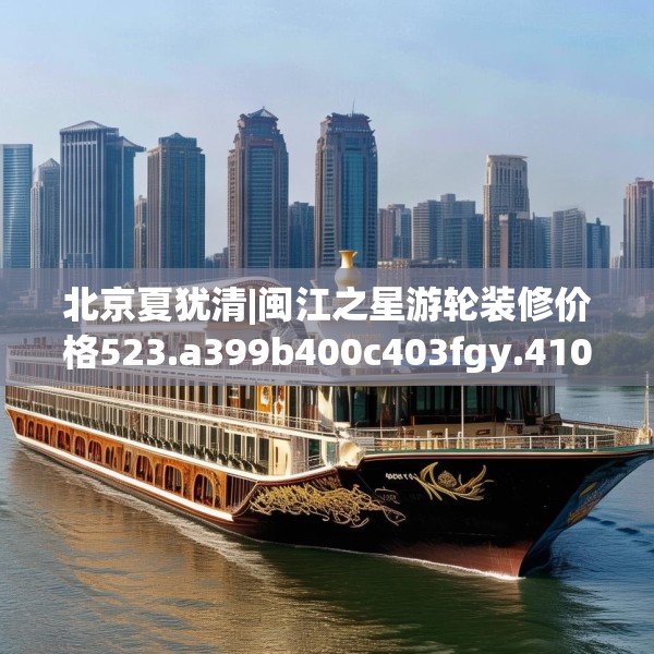 北京夏犹清|闽江之星游轮装修价格523.a399b400c403fgy.410jhhj