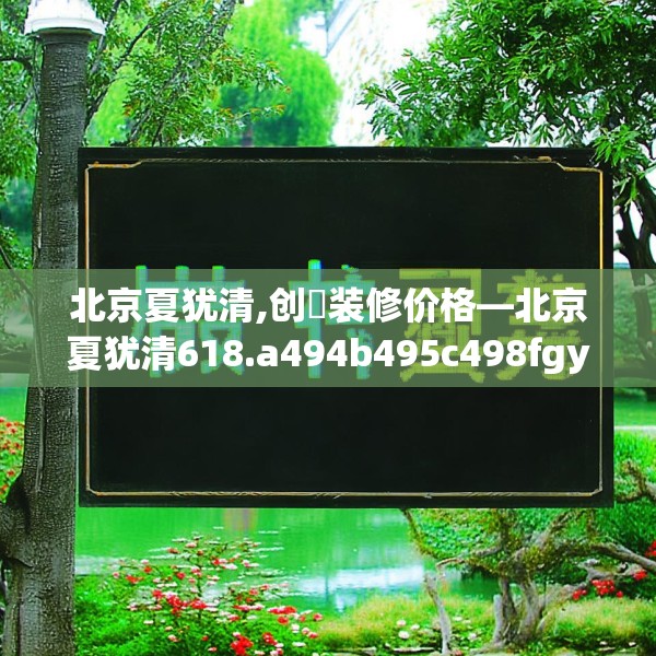 北京夏犹清,创璟装修价格—北京夏犹清618.a494b495c498fgy.505dsfds
