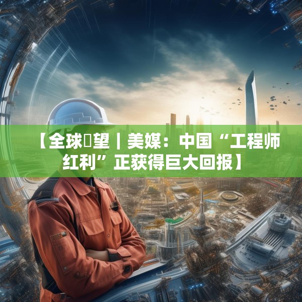 【全球瞭望｜美媒：中国“工程师红利”正获得巨大回报】