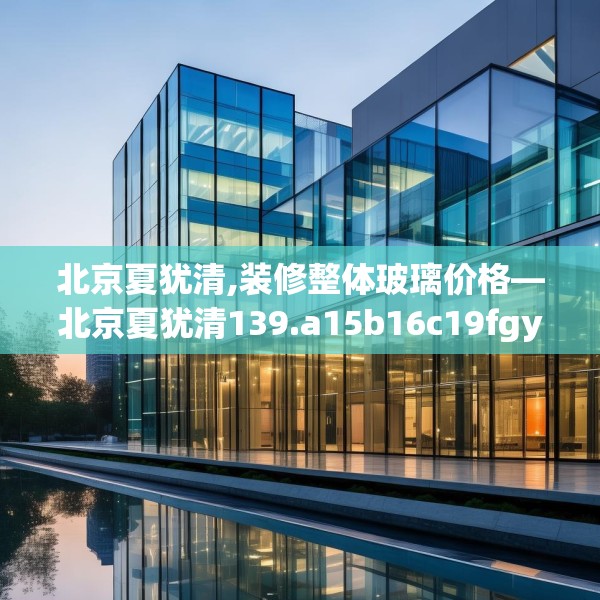 北京夏犹清,装修整体玻璃价格—北京夏犹清139.a15b16c19fgy.26poiy