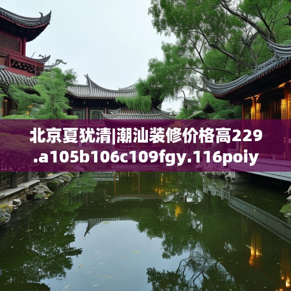 北京夏犹清|潮汕装修价格高229.a105b106c109fgy.116poiy