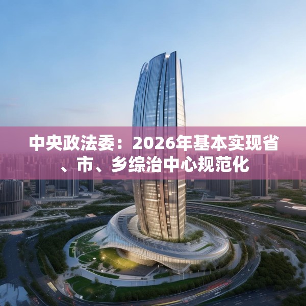 中央政法委：2026年基本实现省、市、乡综治中心规范化