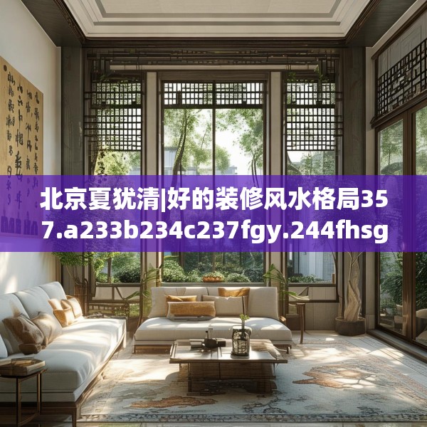 北京夏犹清|好的装修风水格局357.a233b234c237fgy.244fhsg