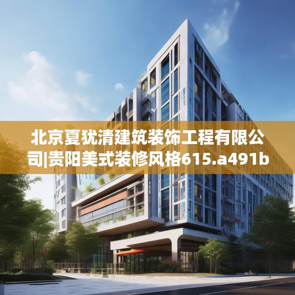 北京夏犹清建筑装饰工程有限公司|贵阳美式装修风格615.a491b492c495fgy.502uyk