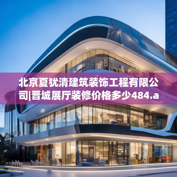北京夏犹清建筑装饰工程有限公司|晋城展厅装修价格多少484.a360b361c364fgy.371dewqe