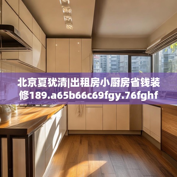 北京夏犹清|出租房小厨房省钱装修189.a65b66c69fgy.76fghfd
