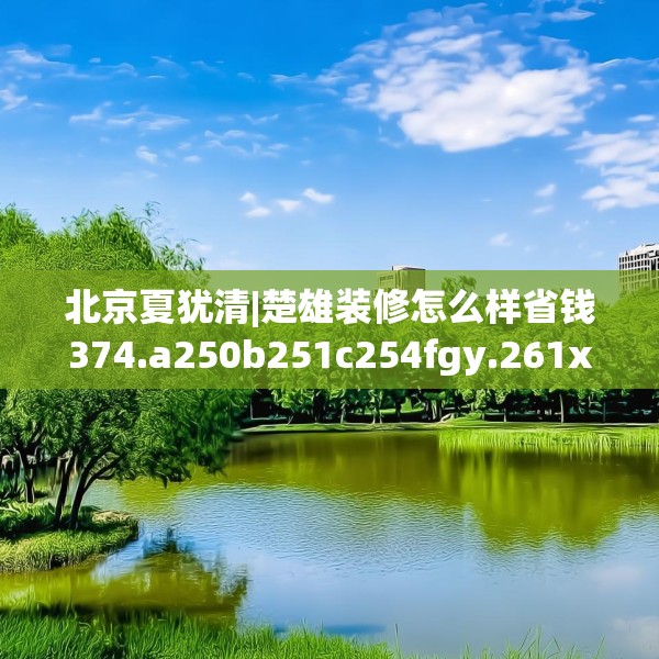 北京夏犹清|楚雄装修怎么样省钱374.a250b251c254fgy.261xczxv