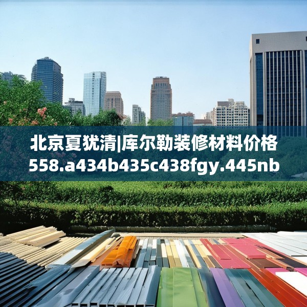 北京夏犹清|库尔勒装修材料价格558.a434b435c438fgy.445nbn