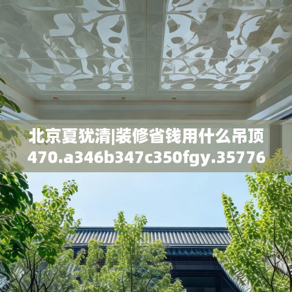 北京夏犹清|装修省钱用什么吊顶470.a346b347c350fgy.35776665