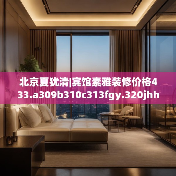 北京夏犹清|宾馆素雅装修价格433.a309b310c313fgy.320jhhj