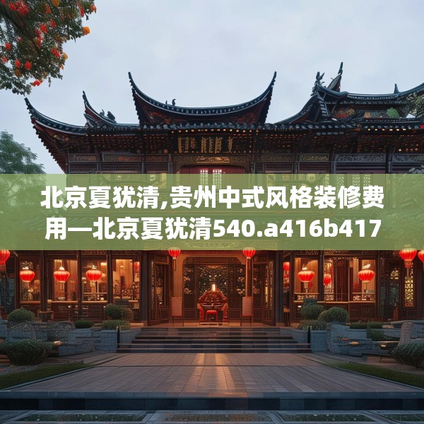 北京夏犹清,贵州中式风格装修费用—北京夏犹清540.a416b417c420fgy.427nbn