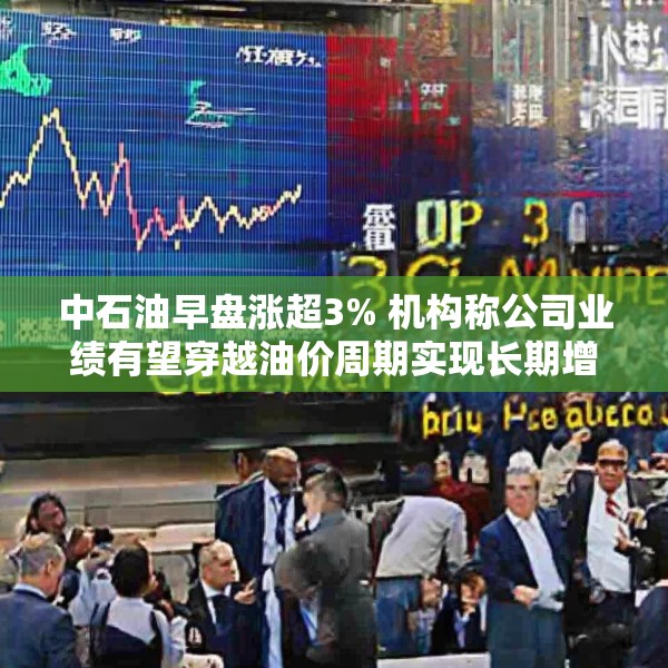 中石油早盘涨超3% 机构称公司业绩有望穿越油价周期实现长期增长