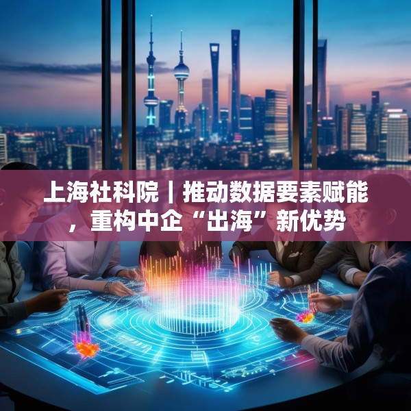 上海社科院｜推动数据要素赋能，重构中企“出海”新优势