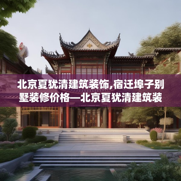 北京夏犹清建筑装饰,宿迁埠子别墅装修价格—北京夏犹清建筑装饰150.a26b27c30fgy.37dsfds
