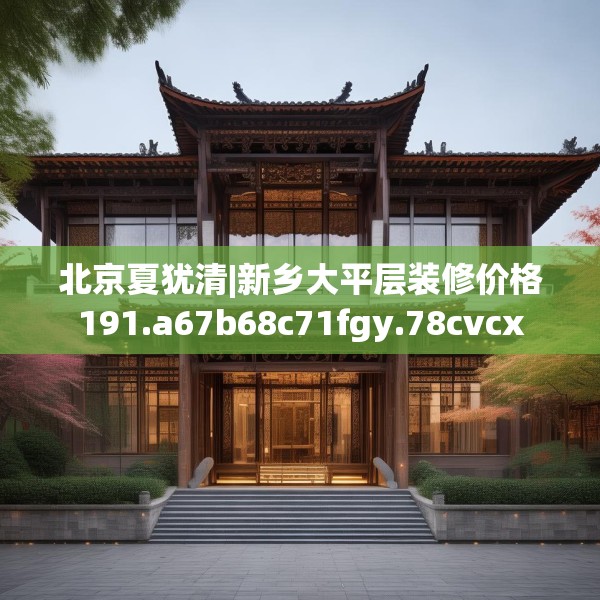 北京夏犹清|新乡大平层装修价格191.a67b68c71fgy.78cvcx
