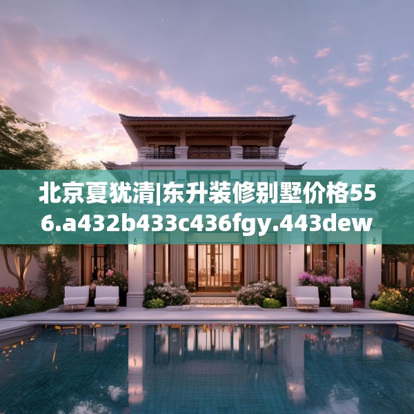 北京夏犹清|东升装修别墅价格556.a432b433c436fgy.443dewqe