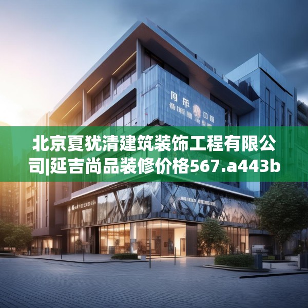 北京夏犹清建筑装饰工程有限公司|延吉尚品装修价格567.a443b444c447fgy.454fghfd