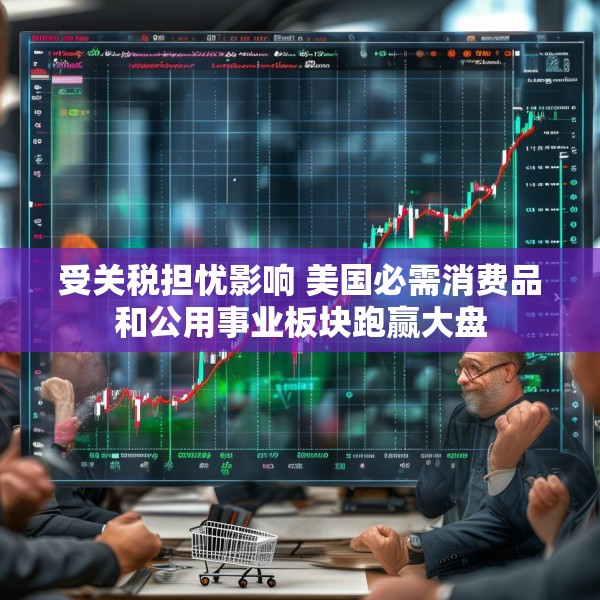 受关税担忧影响 美国必需消费品和公用事业板块跑赢大盘