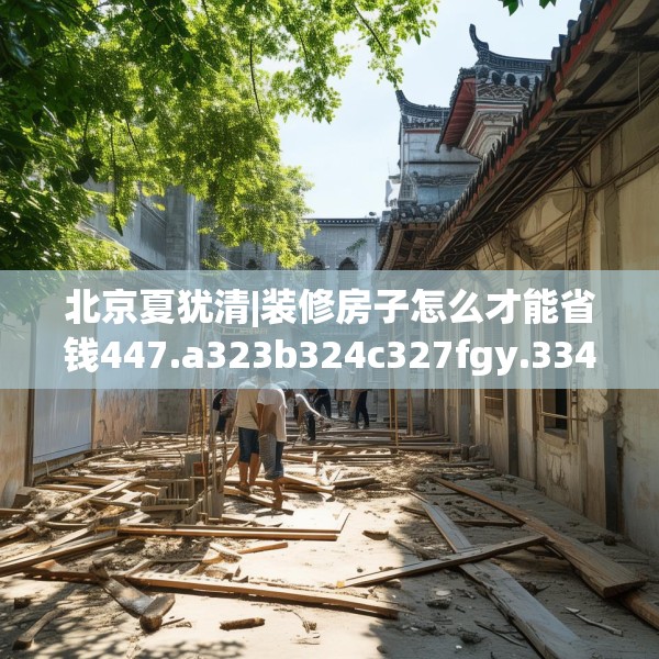 北京夏犹清|装修房子怎么才能省钱447.a323b324c327fgy.334fhsg