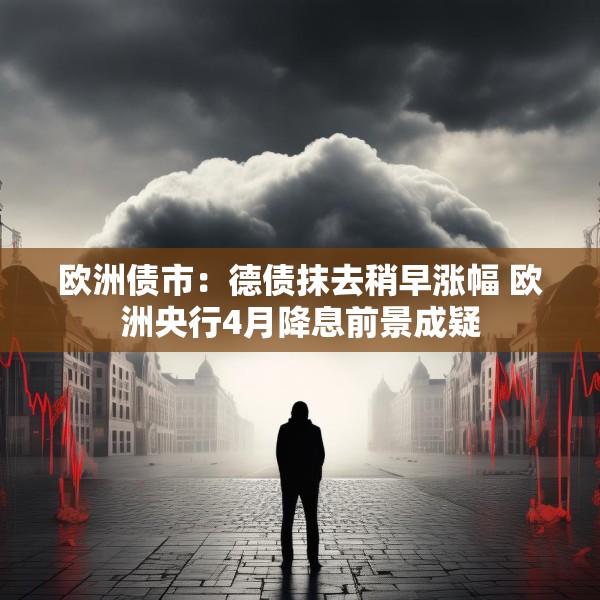 欧洲债市：德债抹去稍早涨幅 欧洲央行4月降息前景成疑