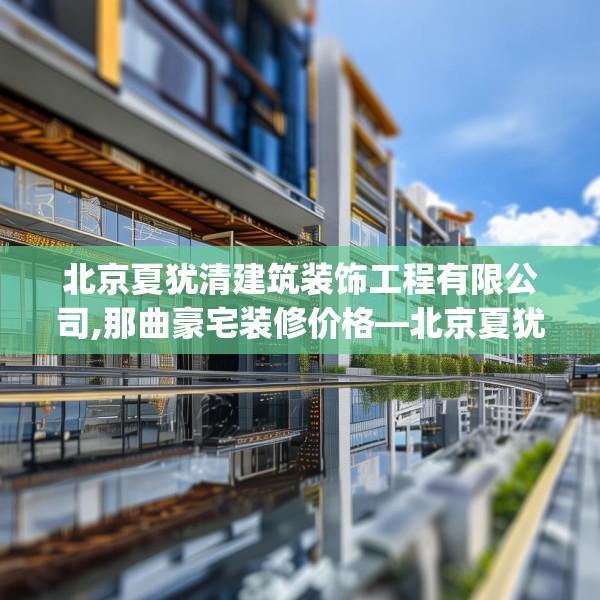 北京夏犹清建筑装饰工程有限公司,那曲豪宅装修价格—北京夏犹清建筑装饰工程有限公司133.a9b10c13fgy.20fdsfds