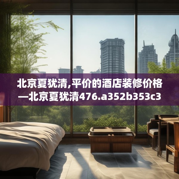 北京夏犹清,平价的酒店装修价格—北京夏犹清476.a352b353c356fgy.363wew