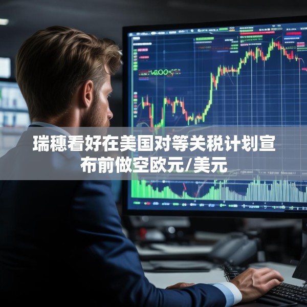 瑞穗看好在美国对等关税计划宣布前做空欧元/美元