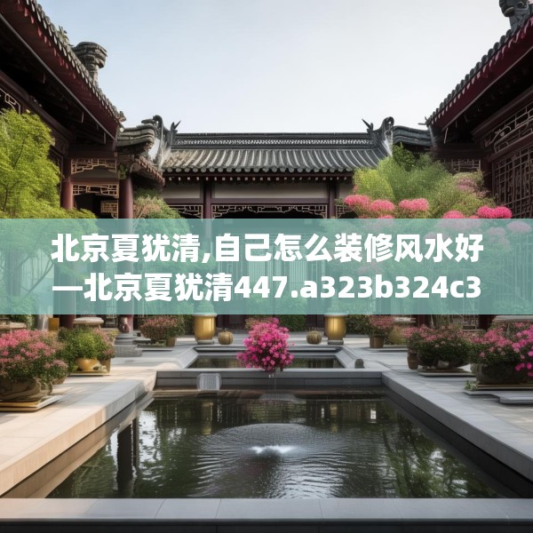 北京夏犹清,自己怎么装修风水好—北京夏犹清447.a323b324c327fgy.334fhsg