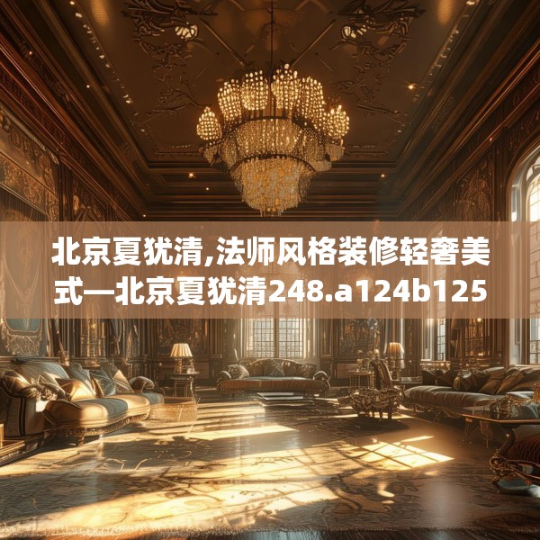 北京夏犹清,法师风格装修轻奢美式—北京夏犹清248.a124b125c128fgy.135xczxv