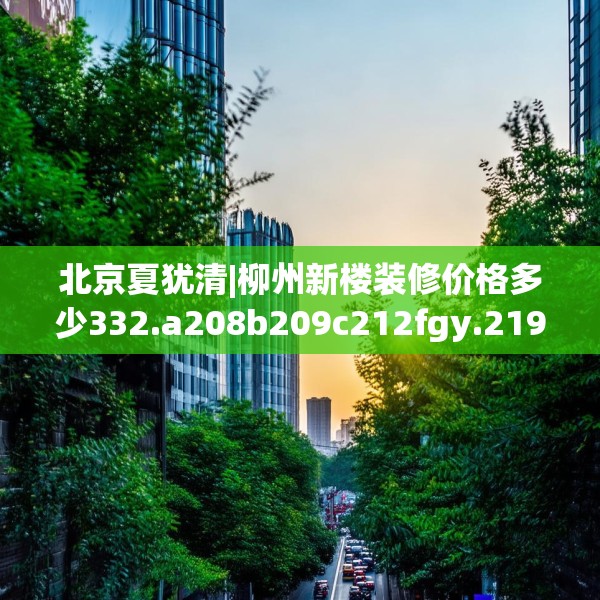 北京夏犹清|柳州新楼装修价格多少332.a208b209c212fgy.219wew